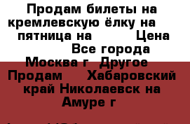 Продам билеты на кремлевскую ёлку на 29.12 пятница на 10.00 › Цена ­ 5 000 - Все города, Москва г. Другое » Продам   . Хабаровский край,Николаевск-на-Амуре г.